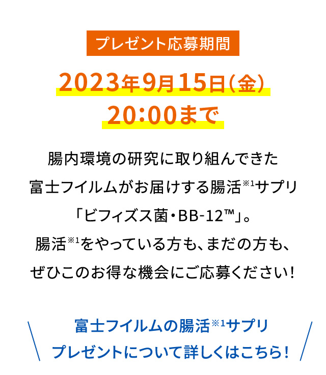 プレゼント応募期間 2023年9月15日（金）20:00まで|腸内環境の研究に取り組んできた富士フイルムがお届けする腸活※1サプリ「ビフィズス菌・BB-12™️」。腸活※1をやっている方も、まだの方も、ぜひこのお得な機会にご応募ください！|\富士フイルムの腸活※1サプリプレゼントについて詳しくはこちら！/