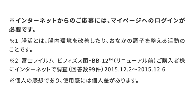 ※インターネットからのご応募には、マイページへのログインが必要です。※1 腸活とは、腸内環境を改善したり、おなかの調子を整える活動のことです。※2 富士フイルム ビフィズス菌・BB-12™️（リニューアル前）ご購入者様にインターネットで調査（回答数99件）2015.12.2〜2015.12.6※個人の感想であり、使用感には個人差があります。